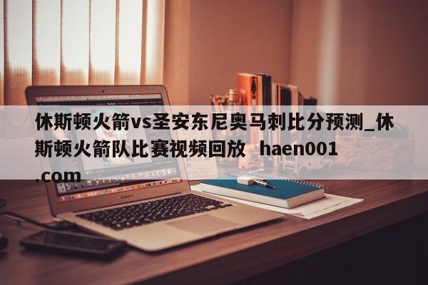 休斯顿火箭vs圣安东尼奥马刺比分预测_休斯顿火箭队比赛视频回放  haen001.com