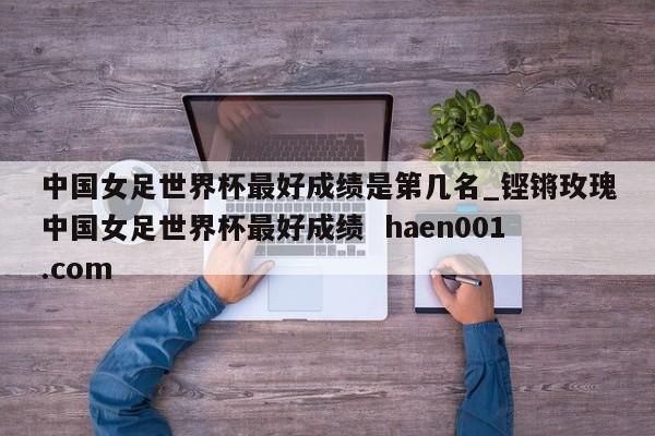 中国女足世界杯最好成绩是第几名_铿锵玫瑰中国女足世界杯最好成绩  haen001.com