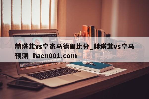 赫塔菲vs皇家马德里比分_赫塔菲vs皇马预测  haen001.com