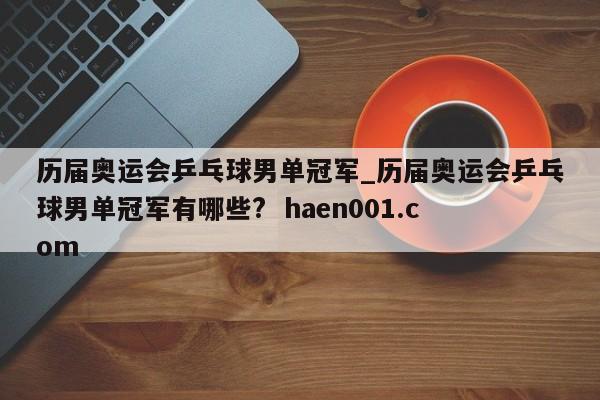 历届奥运会乒乓球男单冠军_历届奥运会乒乓球男单冠军有哪些?  haen001.com
