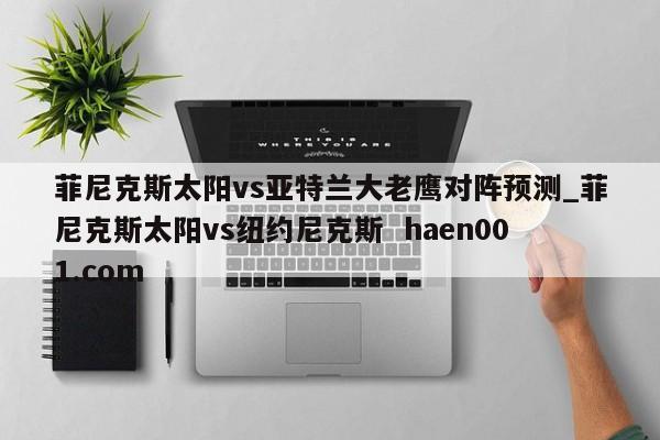 菲尼克斯太阳vs亚特兰大老鹰对阵预测_菲尼克斯太阳vs纽约尼克斯  haen001.com