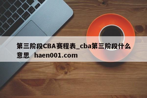 第三阶段CBA赛程表_cba第三阶段什么意思  haen001.com
