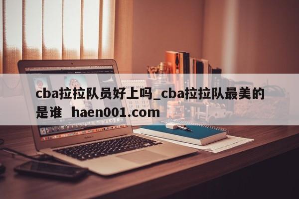 cba拉拉队员好上吗_cba拉拉队最美的是谁  haen001.com