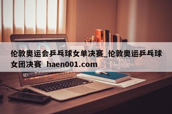 伦敦奥运会乒乓球女单决赛_伦敦奥运乒乓球女团决赛  haen001.com