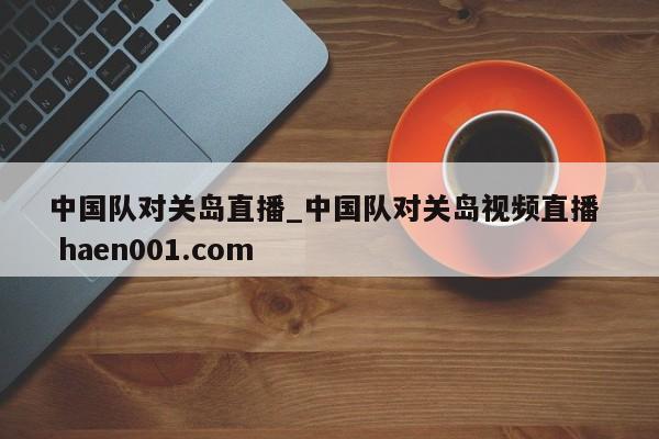 中国队对关岛直播_中国队对关岛视频直播  haen001.com