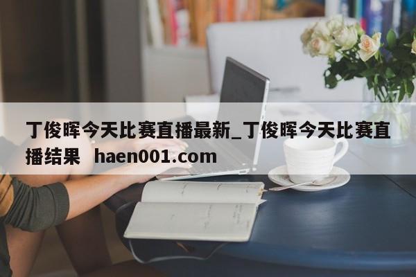 丁俊晖今天比赛直播最新_丁俊晖今天比赛直播结果  haen001.com