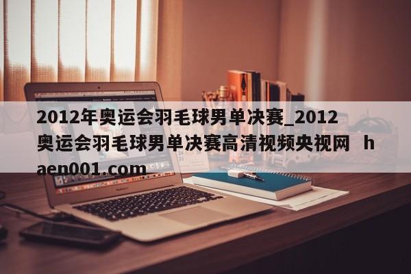 2012年奥运会羽毛球男单决赛_2012奥运会羽毛球男单决赛高清视频央视网  haen001.com