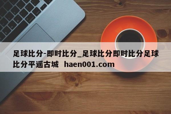 足球比分-即时比分_足球比分即时比分足球比分平遥古城  haen001.com