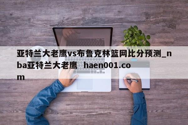 亚特兰大老鹰vs布鲁克林篮网比分预测_nba亚特兰大老鹰  haen001.com