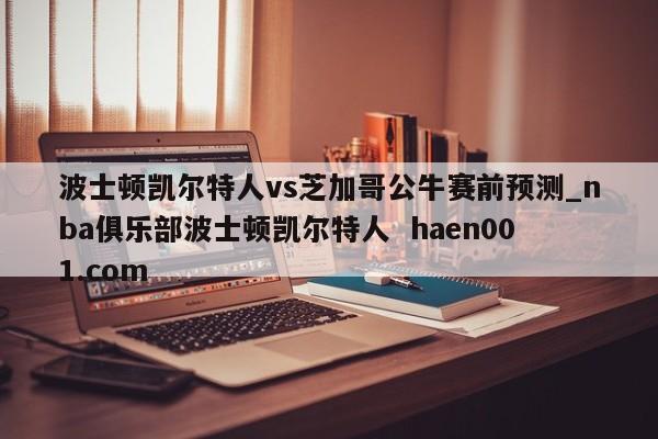 波士顿凯尔特人vs芝加哥公牛赛前预测_nba俱乐部波士顿凯尔特人  haen001.com