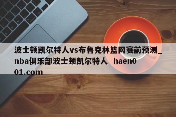 波士顿凯尔特人vs布鲁克林篮网赛前预测_nba俱乐部波士顿凯尔特人  haen001.com