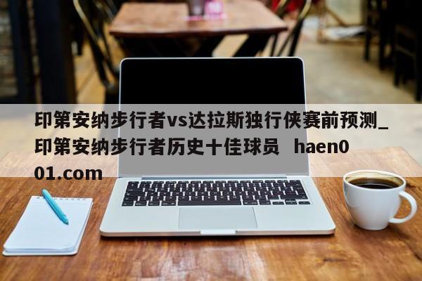 印第安纳步行者vs达拉斯独行侠赛前预测_印第安纳步行者历史十佳球员  haen001.com