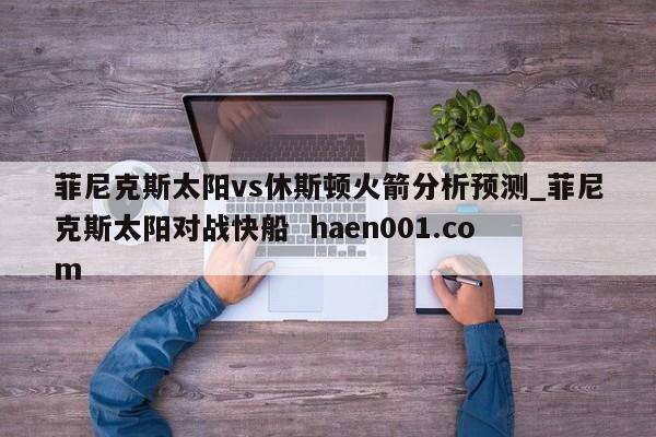 菲尼克斯太阳vs休斯顿火箭分析预测_菲尼克斯太阳对战快船  haen001.com