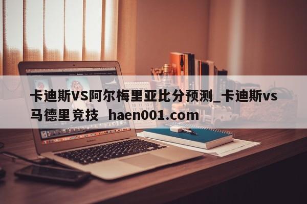 卡迪斯VS阿尔梅里亚比分预测_卡迪斯vs马德里竞技  haen001.com