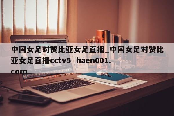 中国女足对赞比亚女足直播_中国女足对赞比亚女足直播cctv5  haen001.com