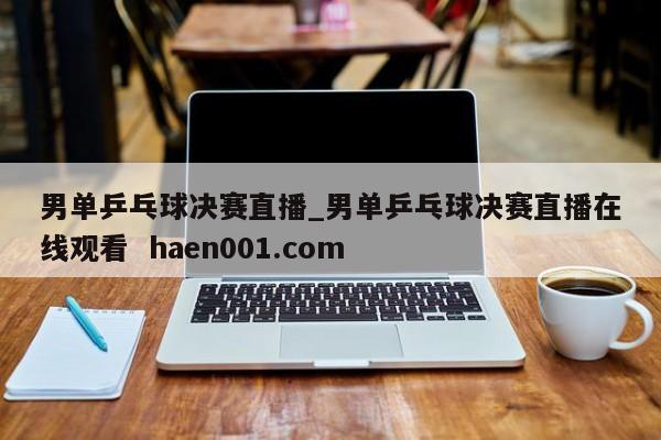 男单乒乓球决赛直播_男单乒乓球决赛直播在线观看  haen001.com