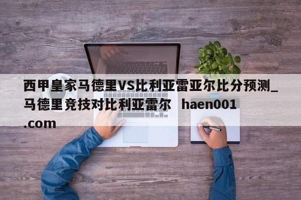 西甲皇家马德里VS比利亚雷亚尔比分预测_马德里竞技对比利亚雷尔  haen001.com