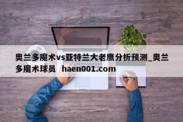 奥兰多魔术vs亚特兰大老鹰分析预测_奥兰多魔术球员  haen001.com
