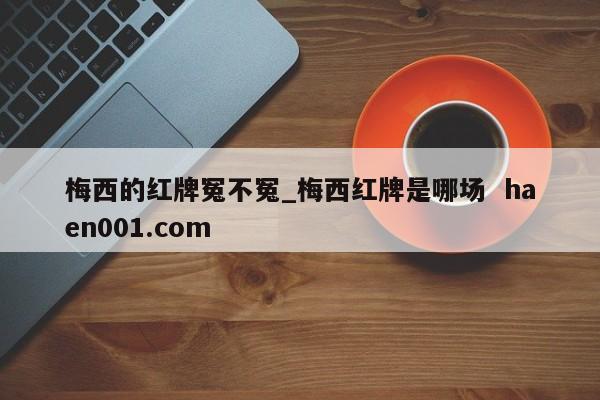 梅西的红牌冤不冤_梅西红牌是哪场  haen001.com