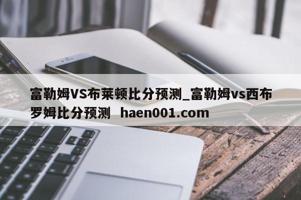 富勒姆VS布莱顿比分预测_富勒姆vs西布罗姆比分预测  haen001.com