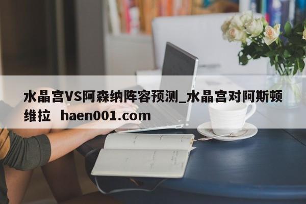 水晶宫VS阿森纳阵容预测_水晶宫对阿斯顿维拉  haen001.com