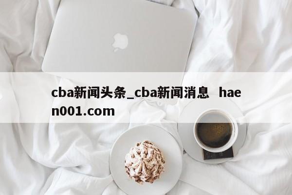 cba新闻头条_cba新闻消息  haen001.com