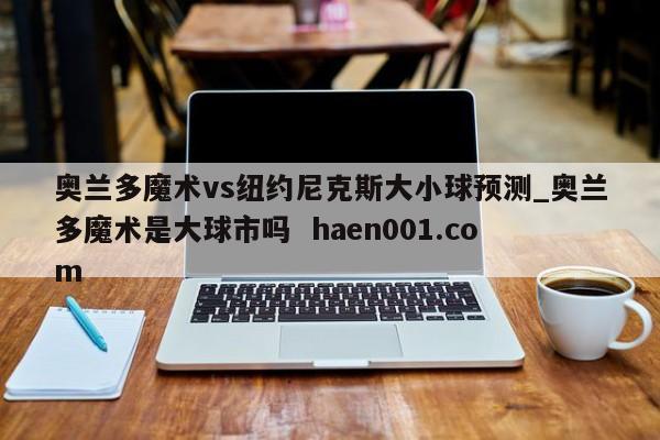 奥兰多魔术vs纽约尼克斯大小球预测_奥兰多魔术是大球市吗  haen001.com