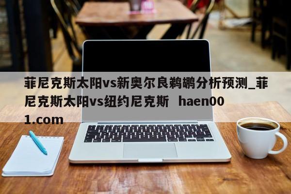 菲尼克斯太阳vs新奥尔良鹈鹕分析预测_菲尼克斯太阳vs纽约尼克斯  haen001.com