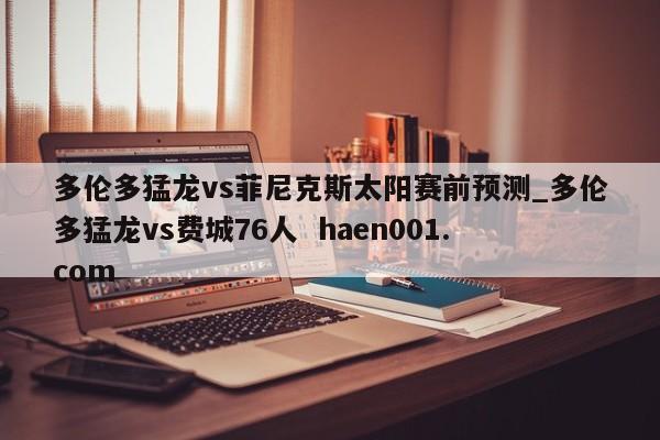 多伦多猛龙vs菲尼克斯太阳赛前预测_多伦多猛龙vs费城76人  haen001.com