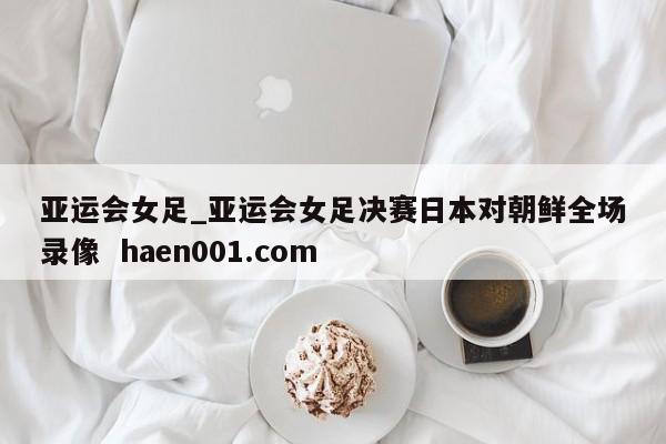 亚运会女足_亚运会女足决赛日本对朝鲜全场录像  haen001.com