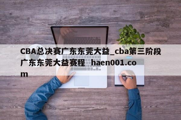 CBA总决赛广东东莞大益_cba第三阶段广东东莞大益赛程  haen001.com