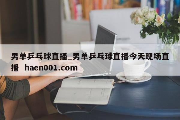 男单乒乓球直播_男单乒乓球直播今天现场直播  haen001.com