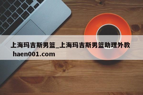 上海玛吉斯男篮_上海玛吉斯男篮助理外教  haen001.com