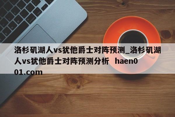 洛杉矶湖人vs犹他爵士对阵预测_洛杉矶湖人vs犹他爵士对阵预测分析  haen001.com