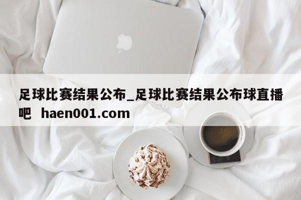足球比赛结果公布_足球比赛结果公布球直播吧  haen001.com
