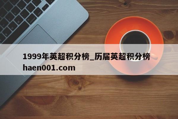 1999年英超积分榜_历届英超积分榜  haen001.com