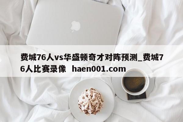 费城76人vs华盛顿奇才对阵预测_费城76人比赛录像  haen001.com