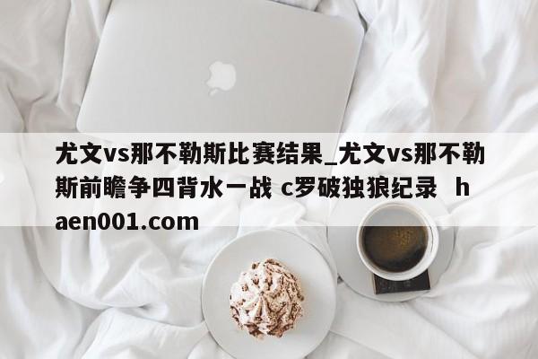 尤文vs那不勒斯比赛结果_尤文vs那不勒斯前瞻争四背水一战 c罗破独狼纪录  haen001.com