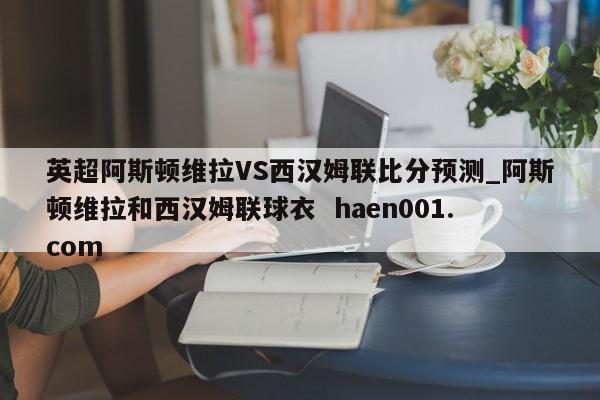 英超阿斯顿维拉VS西汉姆联比分预测_阿斯顿维拉和西汉姆联球衣  haen001.com