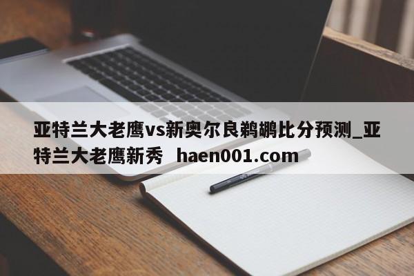 亚特兰大老鹰vs新奥尔良鹈鹕比分预测_亚特兰大老鹰新秀  haen001.com