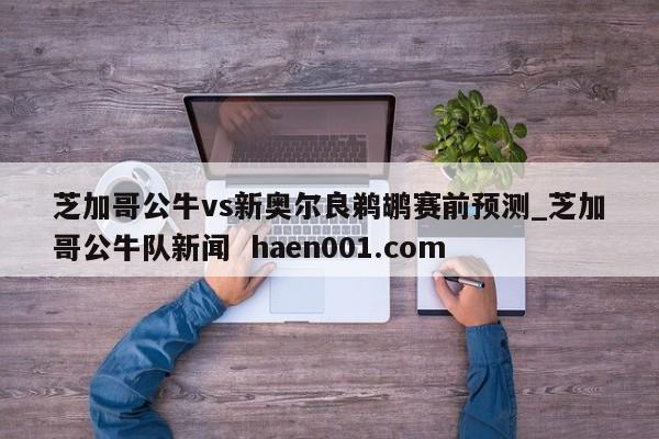 芝加哥公牛vs新奥尔良鹈鹕赛前预测_芝加哥公牛队新闻  haen001.com