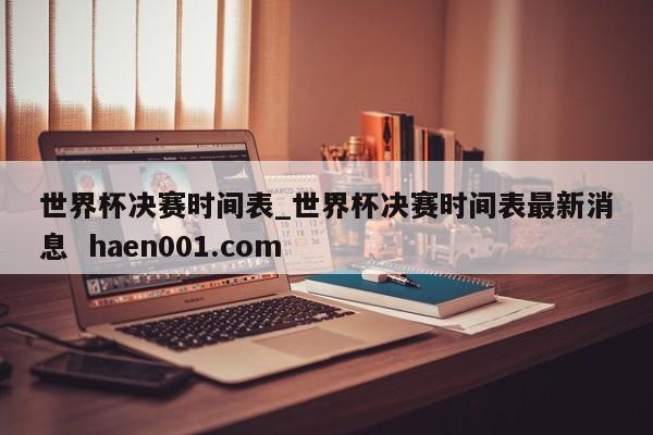 世界杯决赛时间表_世界杯决赛时间表最新消息  haen001.com