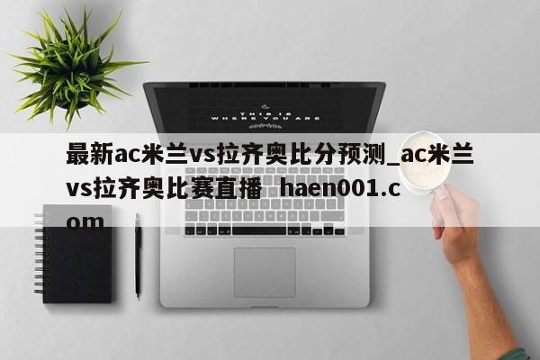 最新ac米兰vs拉齐奥比分预测_ac米兰vs拉齐奥比赛直播  haen001.com