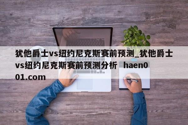 犹他爵士vs纽约尼克斯赛前预测_犹他爵士vs纽约尼克斯赛前预测分析  haen001.com