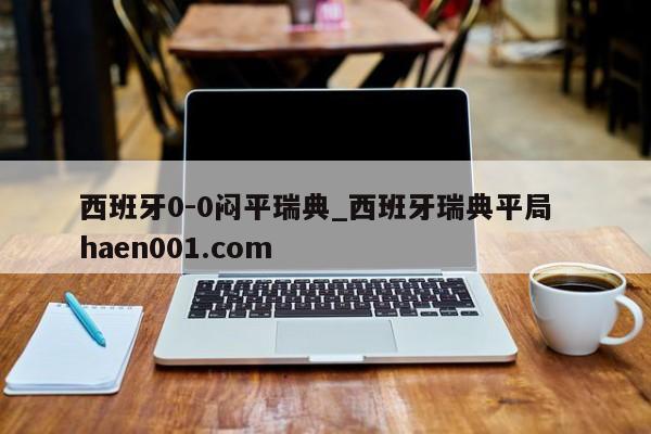 西班牙0-0闷平瑞典_西班牙瑞典平局  haen001.com