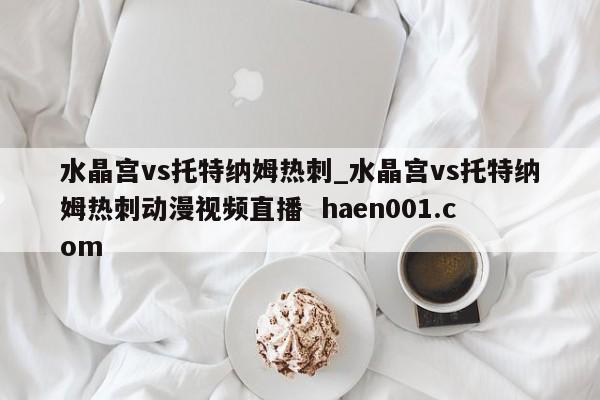 水晶宫vs托特纳姆热刺_水晶宫vs托特纳姆热刺动漫视频直播  haen001.com