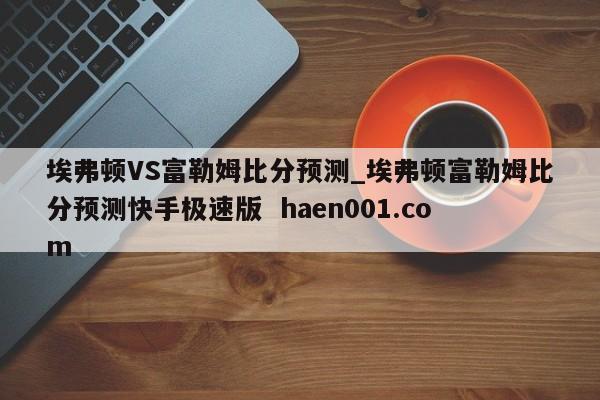 埃弗顿VS富勒姆比分预测_埃弗顿富勒姆比分预测快手极速版  haen001.com