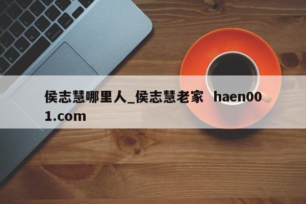 侯志慧哪里人_侯志慧老家  haen001.com