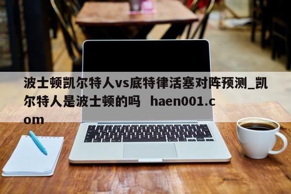 波士顿凯尔特人vs底特律活塞对阵预测_凯尔特人是波士顿的吗  haen001.com