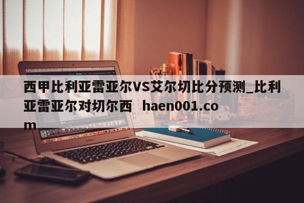 西甲比利亚雷亚尔VS艾尔切比分预测_比利亚雷亚尔对切尔西  haen001.com